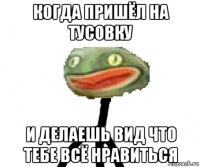 когда пришёл на тусовку и делаешь вид что тебе всё нравиться