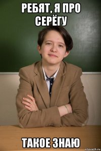 ребят, я про серёгу такое знаю