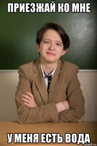 приезжай ко мне у меня есть вода