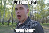 я сегодня до 10 горло болит