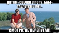 дитям- свечки в попу , бабе- таблетки в рот . смотри, не перепутай!