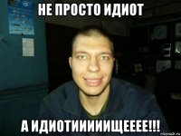 не просто идиот а идиотииииищееее!!!