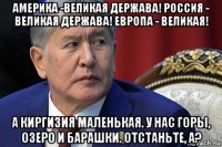 америка -великая держава! россия - великая держава! европа - великая! а киргизия маленькая. у нас горы, озеро и барашки. отстаньте, а?