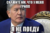 скажите им, что у меня грипп я не поеду