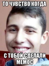 то чувство когда с тобой сделали мемос