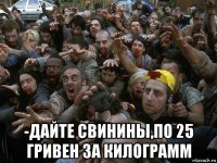  -дайте свинины,по 25 гривен за килограмм