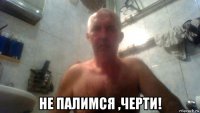  не палимся ,черти!