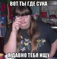 вот ты где сука я давно тебя ищу