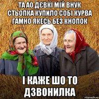 та ао дєвкі мій внук стьопка купило собі курва гамно якесь без кнопок і каже шо то дзвонилка