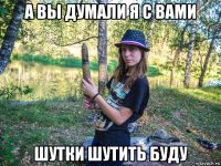 а вы думали я с вами шутки шутить буду
