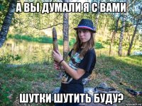 а вы думали я с вами шутки шутить буду?