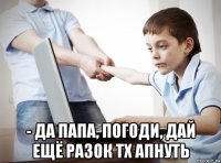  - да папа, погоди, дай ещё разок тх апнуть