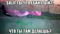 sklif ты что ебанутый?! что ты там делаешь?