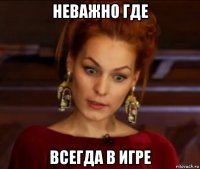 неважно где всегда в игре