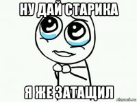 ну дай старика я же затащил