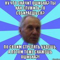 ну что значит ошибка? ты как служить-то собираешься? по своим стрелять будешь, а потом тоже скажешь ошибка?!