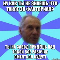 ну как ты не знаешь что такое эн факториал? ты на завод придёшь над тобой все рабочие смеяться будут!