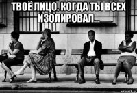 твоё лицо, когда ты всех изолировал... 