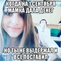 когда на 1 сентября мамка дала денег но ты не выдержал и всё поставил