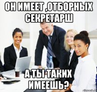 он имеет ,отборных секретарш а ты таких имеешь?