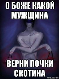 о боже какой мужщина верни почки скотина