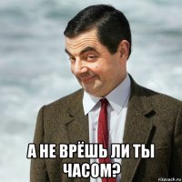  а не врёшь ли ты часом?