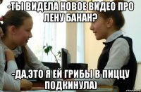 -ты видела новое видео про лену банан? -да,это я ей грибы в пиццу подкинула)