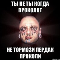 ты не ты когда проколот не тормози пердак проколи