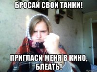 бросай свои танки! пригласи меня в кино, блеать!