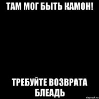 там мог быть камон! требуйте возврата блеадь