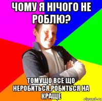 чому я нічого не роблю? томущо все що неробиться,робиться на краще