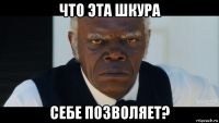 что эта шкура себе позволяет?