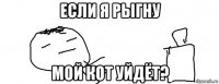 если я рыгну мой кот уйдёт?