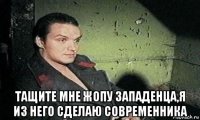  тащите мне жопу западенца,я из него сделаю современника