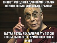 привет! сегодня я даю комментарии относительно дональда трампа! завтра я буду рекламировать пепси! чтобы вы обрели гармонию в теле и жопе