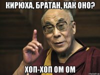 кирюха, братан, как оно? хоп-хоп ом ом