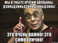 мы в тибете крутим барабаны. дзиньдзиньдзиньдзиньдзинь! это очень важно! это символично!