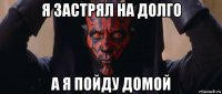 я застрял на долго а я пойду домой