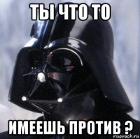 ты что то имеешь против ?