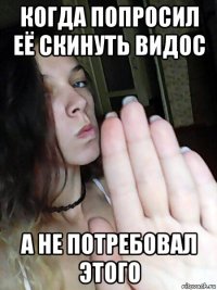 когда попросил её скинуть видос а не потребовал этого