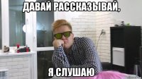 давай рассказывай, я слушаю