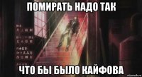 помирать надо так что бы было кайфова