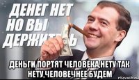  деньги портят человека,нету так нету,человечнее будем