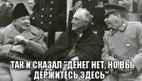  так и сказал "денег нет, но вы держитесь здесь"