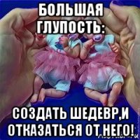 большая глупость: создать шедевр,и отказаться от него!