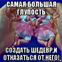 самая большая глупость создать шедевр,и отказаться от него!