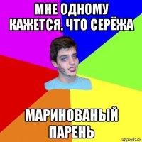 мне одному кажется, что серёжа маринованый парень