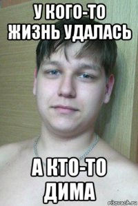 у кого-то жизнь удалась а кто-то дима