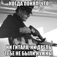 когда понял, что ни гитара, ни дрель тебе не были нужны