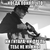 когда понял, что ни гитара, ни дрель тебе не нужны